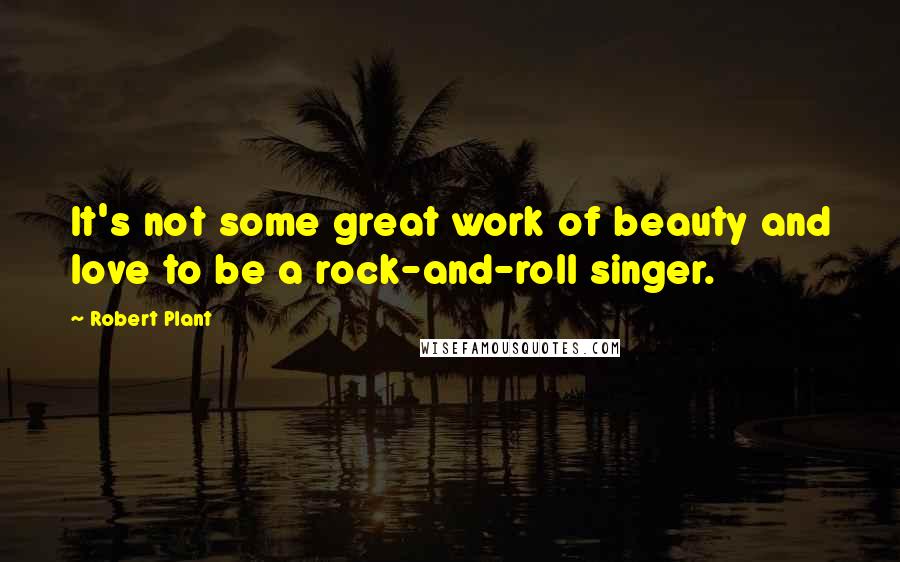 Robert Plant Quotes: It's not some great work of beauty and love to be a rock-and-roll singer.