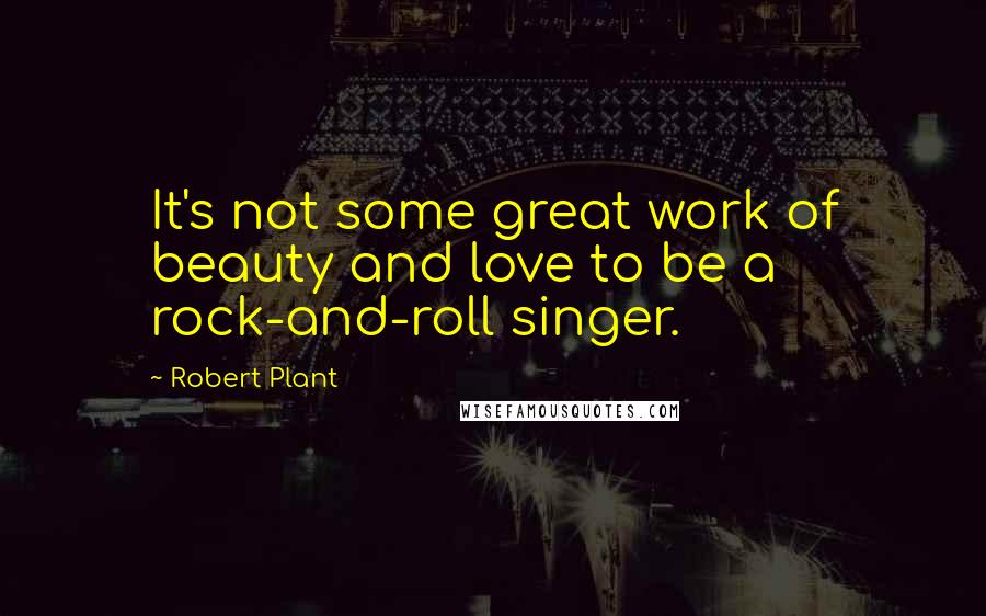 Robert Plant Quotes: It's not some great work of beauty and love to be a rock-and-roll singer.