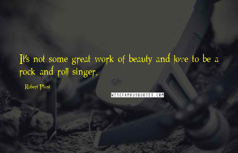 Robert Plant Quotes: It's not some great work of beauty and love to be a rock-and-roll singer.