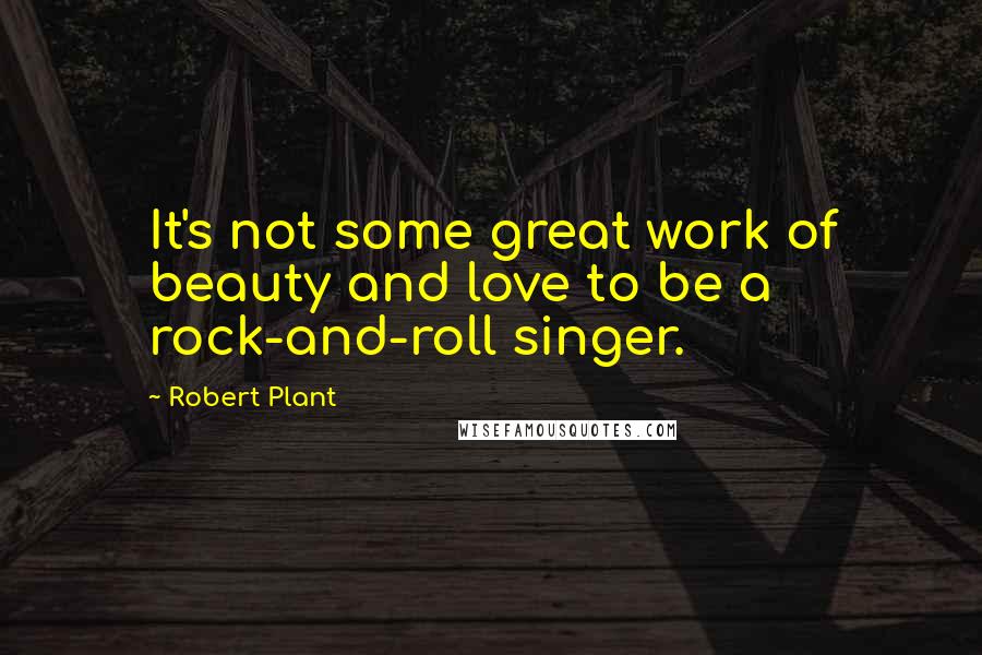 Robert Plant Quotes: It's not some great work of beauty and love to be a rock-and-roll singer.