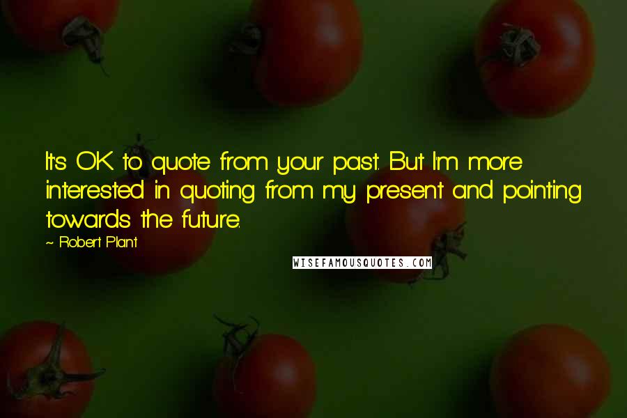 Robert Plant Quotes: It's OK to quote from your past. But I'm more interested in quoting from my present and pointing towards the future.