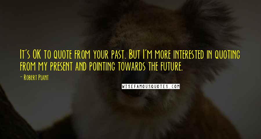 Robert Plant Quotes: It's OK to quote from your past. But I'm more interested in quoting from my present and pointing towards the future.