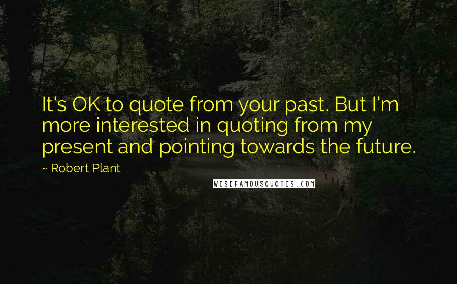 Robert Plant Quotes: It's OK to quote from your past. But I'm more interested in quoting from my present and pointing towards the future.