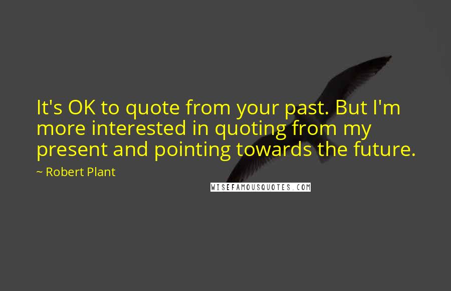 Robert Plant Quotes: It's OK to quote from your past. But I'm more interested in quoting from my present and pointing towards the future.