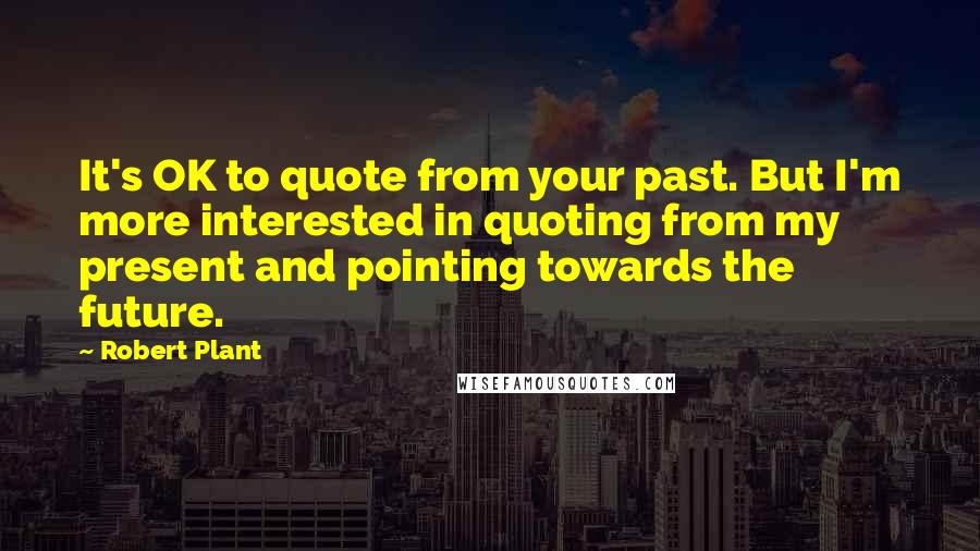 Robert Plant Quotes: It's OK to quote from your past. But I'm more interested in quoting from my present and pointing towards the future.