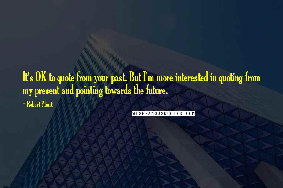 Robert Plant Quotes: It's OK to quote from your past. But I'm more interested in quoting from my present and pointing towards the future.