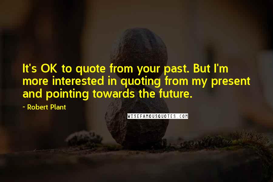 Robert Plant Quotes: It's OK to quote from your past. But I'm more interested in quoting from my present and pointing towards the future.