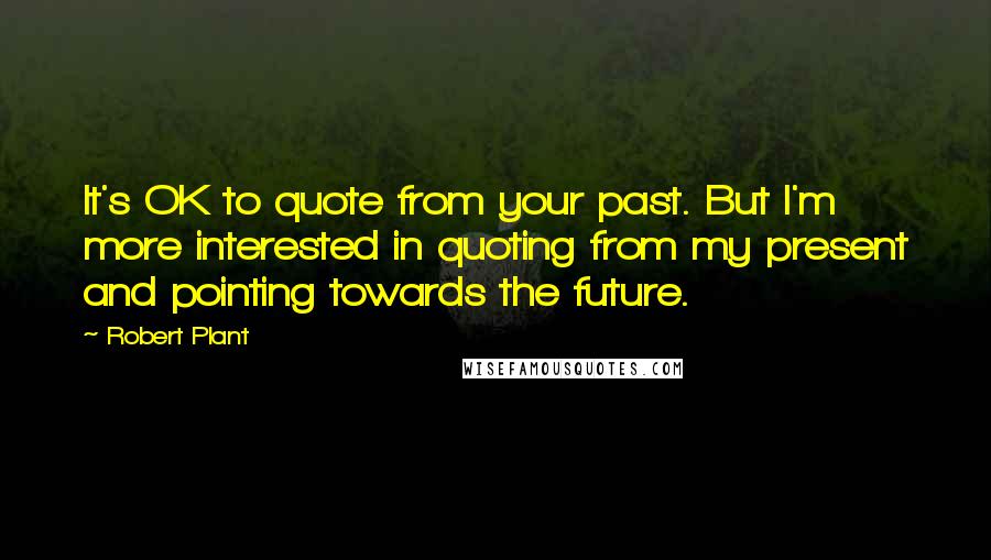 Robert Plant Quotes: It's OK to quote from your past. But I'm more interested in quoting from my present and pointing towards the future.