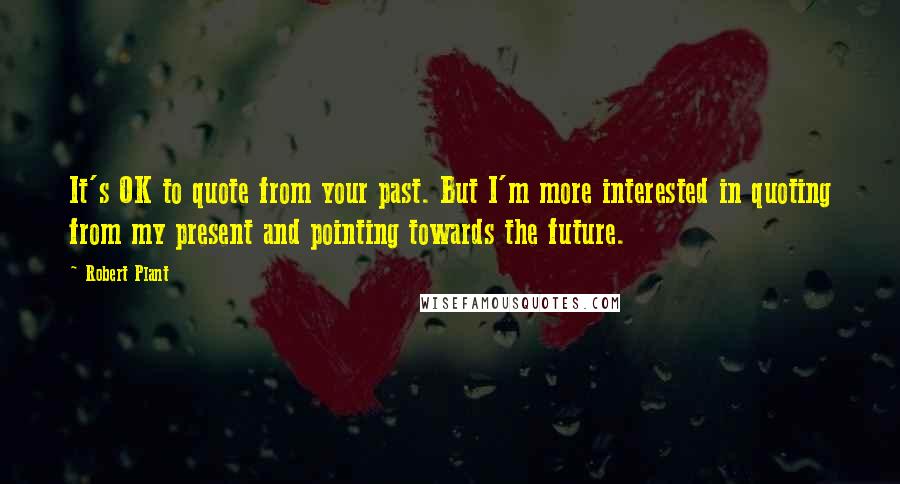 Robert Plant Quotes: It's OK to quote from your past. But I'm more interested in quoting from my present and pointing towards the future.