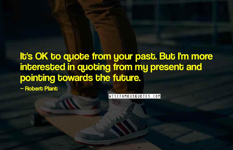 Robert Plant Quotes: It's OK to quote from your past. But I'm more interested in quoting from my present and pointing towards the future.