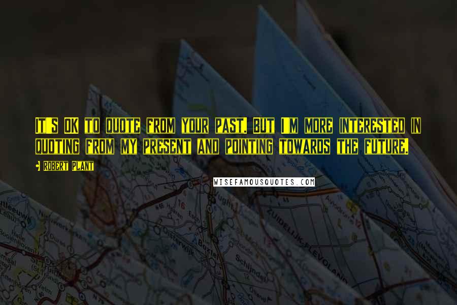 Robert Plant Quotes: It's OK to quote from your past. But I'm more interested in quoting from my present and pointing towards the future.