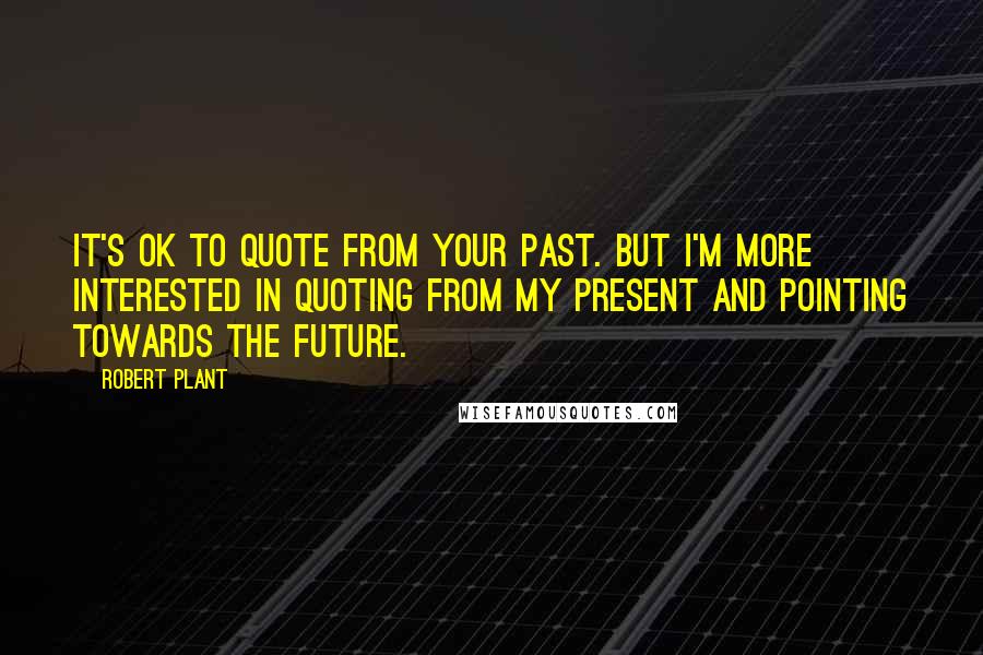 Robert Plant Quotes: It's OK to quote from your past. But I'm more interested in quoting from my present and pointing towards the future.