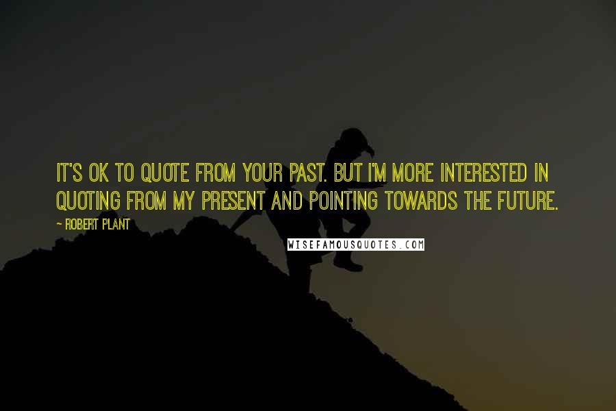 Robert Plant Quotes: It's OK to quote from your past. But I'm more interested in quoting from my present and pointing towards the future.