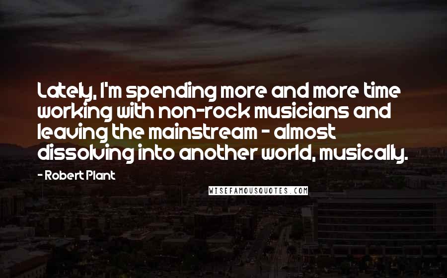 Robert Plant Quotes: Lately, I'm spending more and more time working with non-rock musicians and leaving the mainstream - almost dissolving into another world, musically.