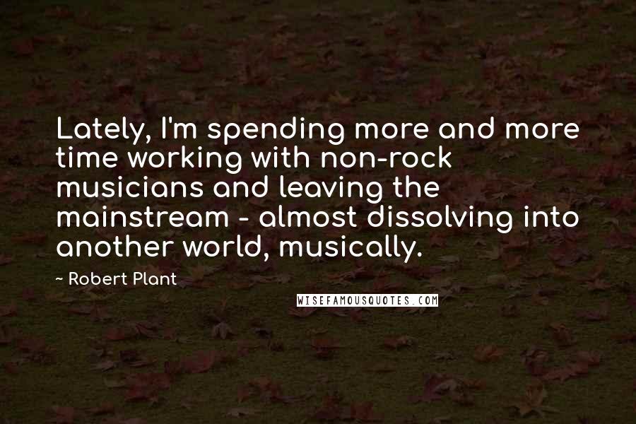 Robert Plant Quotes: Lately, I'm spending more and more time working with non-rock musicians and leaving the mainstream - almost dissolving into another world, musically.