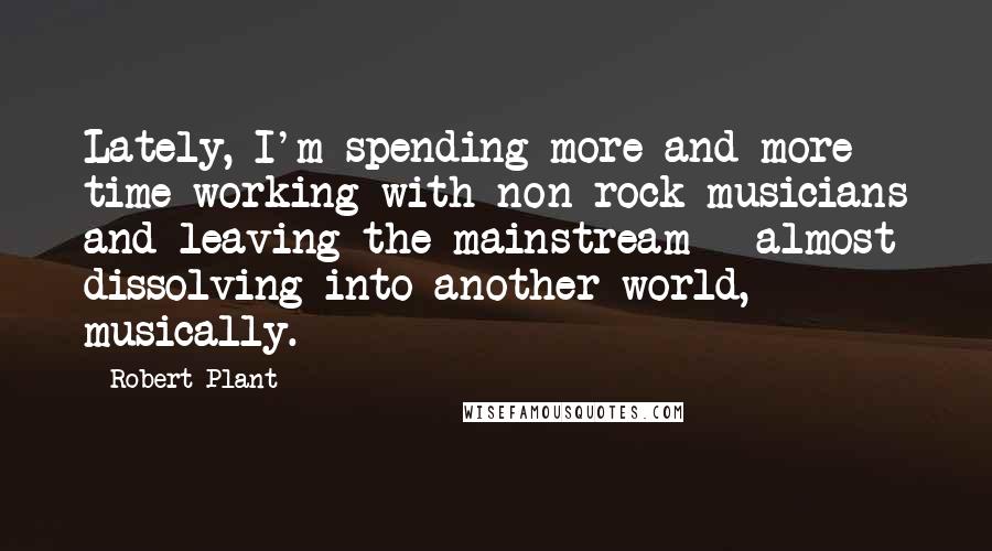 Robert Plant Quotes: Lately, I'm spending more and more time working with non-rock musicians and leaving the mainstream - almost dissolving into another world, musically.