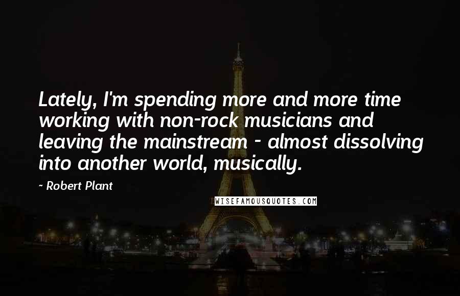 Robert Plant Quotes: Lately, I'm spending more and more time working with non-rock musicians and leaving the mainstream - almost dissolving into another world, musically.