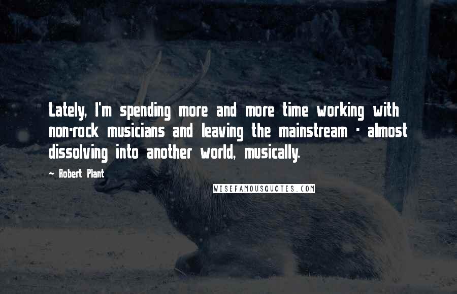 Robert Plant Quotes: Lately, I'm spending more and more time working with non-rock musicians and leaving the mainstream - almost dissolving into another world, musically.