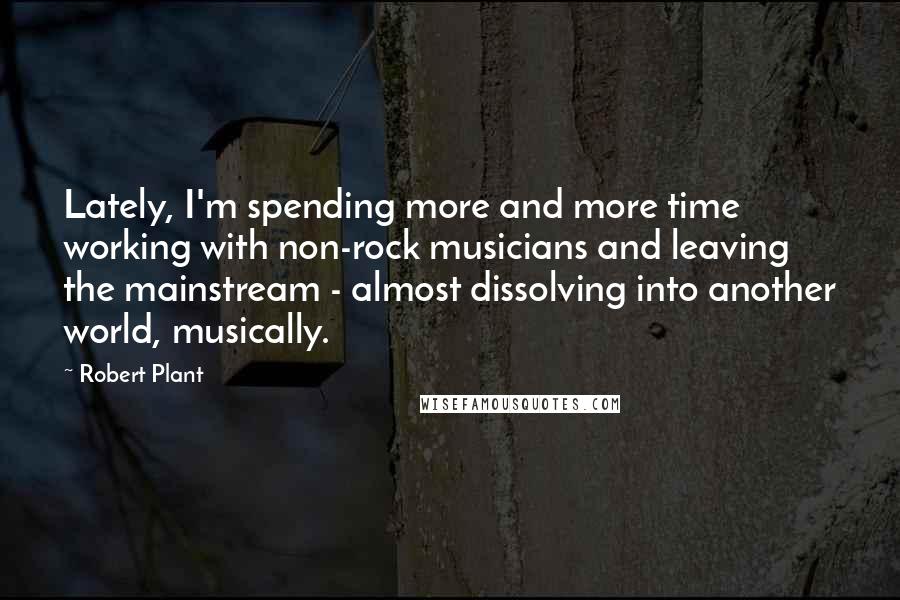 Robert Plant Quotes: Lately, I'm spending more and more time working with non-rock musicians and leaving the mainstream - almost dissolving into another world, musically.