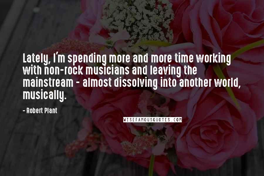 Robert Plant Quotes: Lately, I'm spending more and more time working with non-rock musicians and leaving the mainstream - almost dissolving into another world, musically.