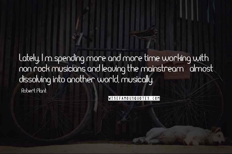 Robert Plant Quotes: Lately, I'm spending more and more time working with non-rock musicians and leaving the mainstream - almost dissolving into another world, musically.