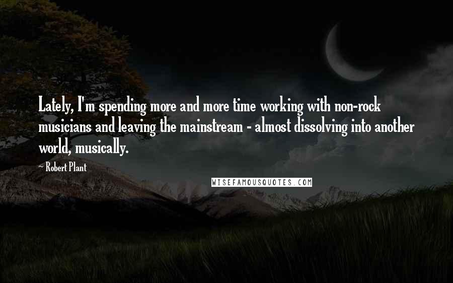 Robert Plant Quotes: Lately, I'm spending more and more time working with non-rock musicians and leaving the mainstream - almost dissolving into another world, musically.