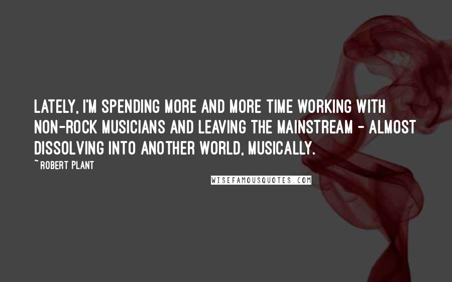 Robert Plant Quotes: Lately, I'm spending more and more time working with non-rock musicians and leaving the mainstream - almost dissolving into another world, musically.