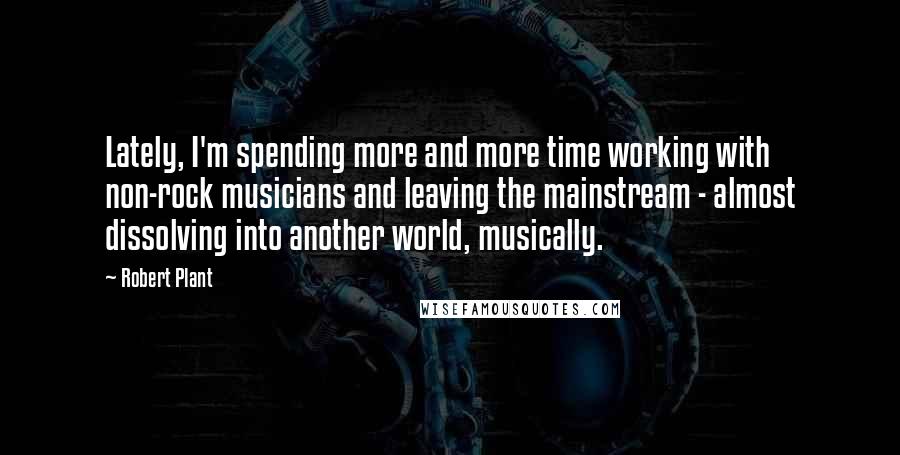 Robert Plant Quotes: Lately, I'm spending more and more time working with non-rock musicians and leaving the mainstream - almost dissolving into another world, musically.