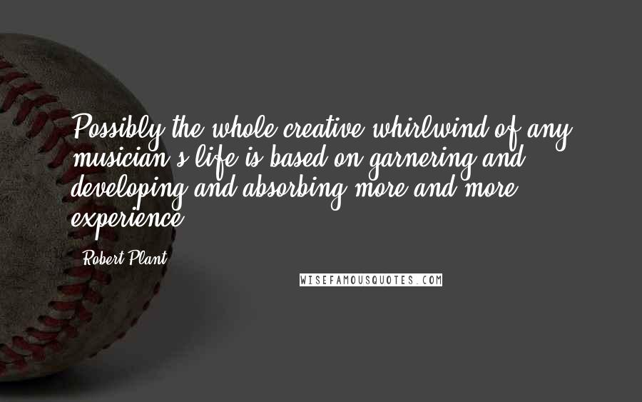 Robert Plant Quotes: Possibly the whole creative whirlwind of any musician's life is based on garnering and developing and absorbing more and more experience.