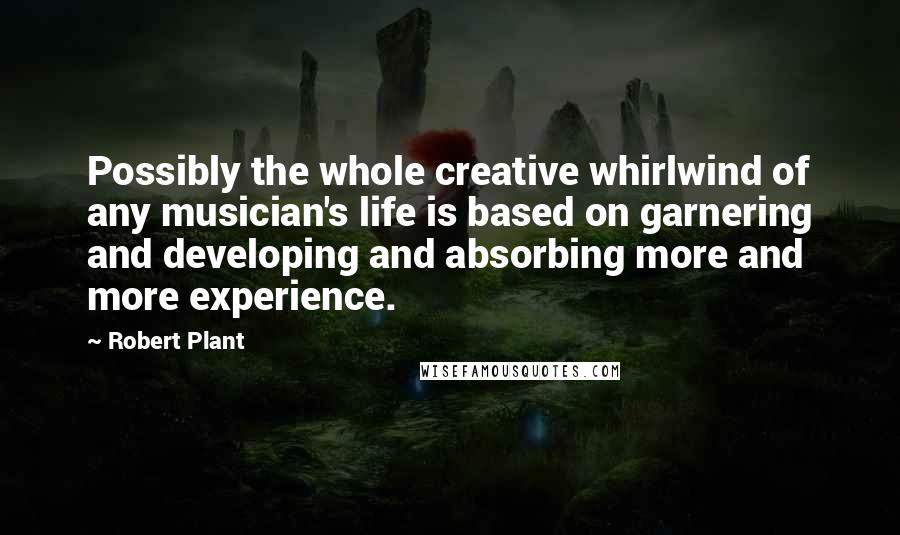 Robert Plant Quotes: Possibly the whole creative whirlwind of any musician's life is based on garnering and developing and absorbing more and more experience.