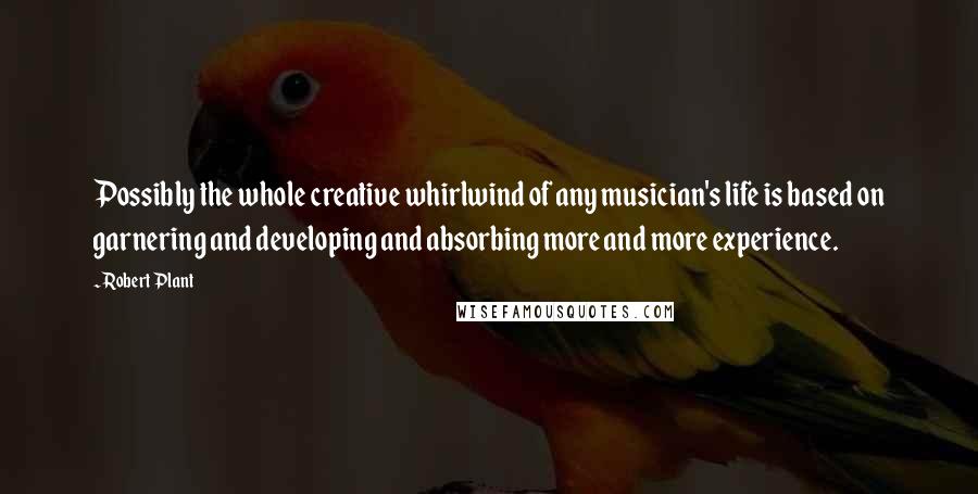 Robert Plant Quotes: Possibly the whole creative whirlwind of any musician's life is based on garnering and developing and absorbing more and more experience.