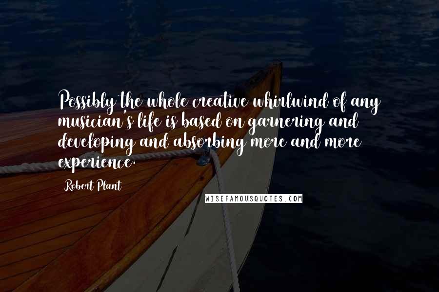 Robert Plant Quotes: Possibly the whole creative whirlwind of any musician's life is based on garnering and developing and absorbing more and more experience.