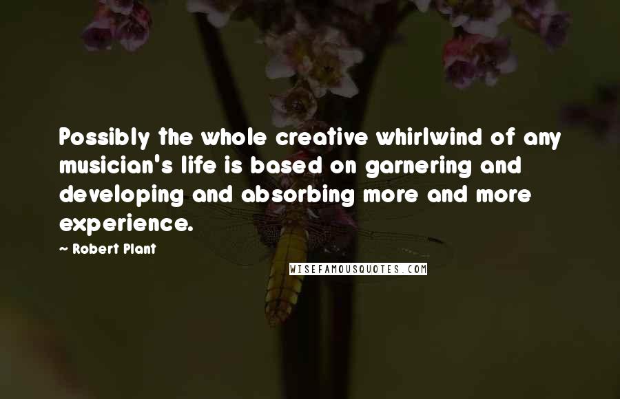 Robert Plant Quotes: Possibly the whole creative whirlwind of any musician's life is based on garnering and developing and absorbing more and more experience.