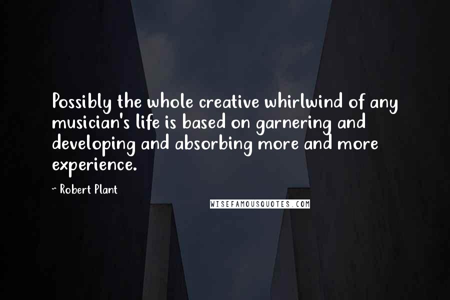 Robert Plant Quotes: Possibly the whole creative whirlwind of any musician's life is based on garnering and developing and absorbing more and more experience.