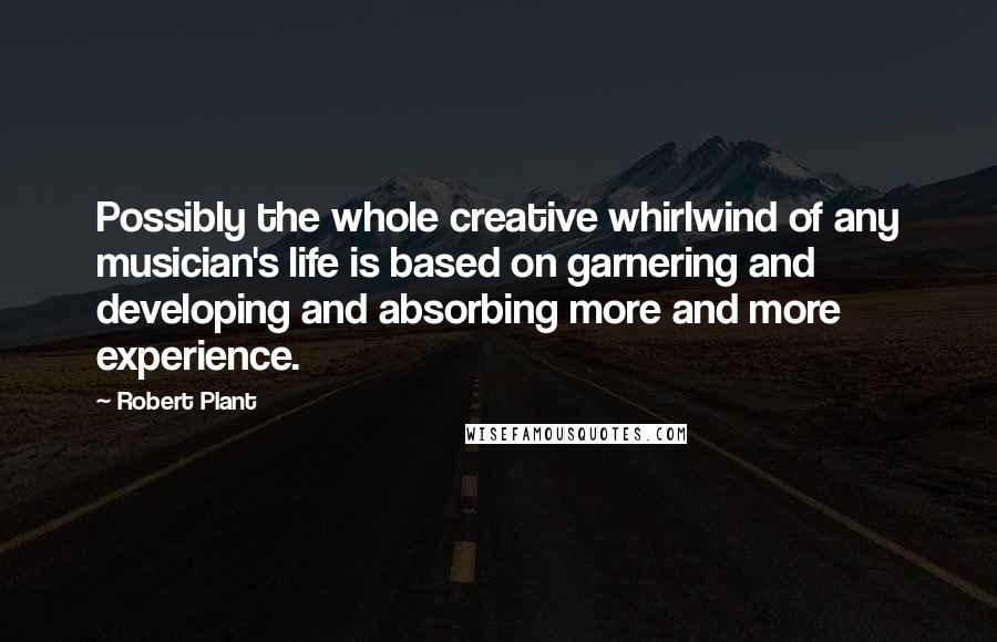 Robert Plant Quotes: Possibly the whole creative whirlwind of any musician's life is based on garnering and developing and absorbing more and more experience.