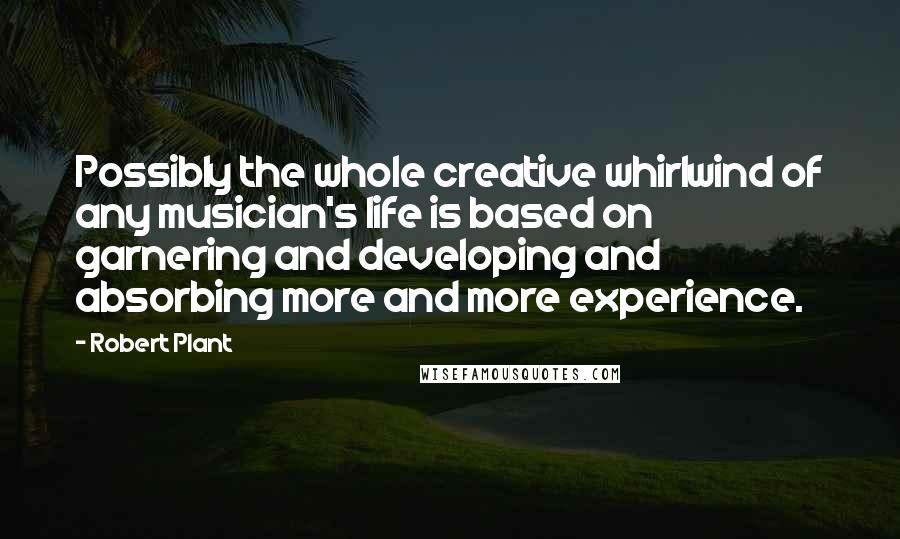 Robert Plant Quotes: Possibly the whole creative whirlwind of any musician's life is based on garnering and developing and absorbing more and more experience.