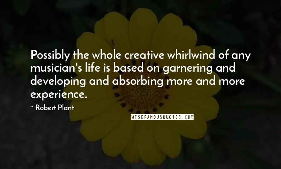 Robert Plant Quotes: Possibly the whole creative whirlwind of any musician's life is based on garnering and developing and absorbing more and more experience.