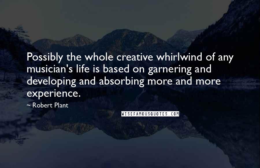 Robert Plant Quotes: Possibly the whole creative whirlwind of any musician's life is based on garnering and developing and absorbing more and more experience.