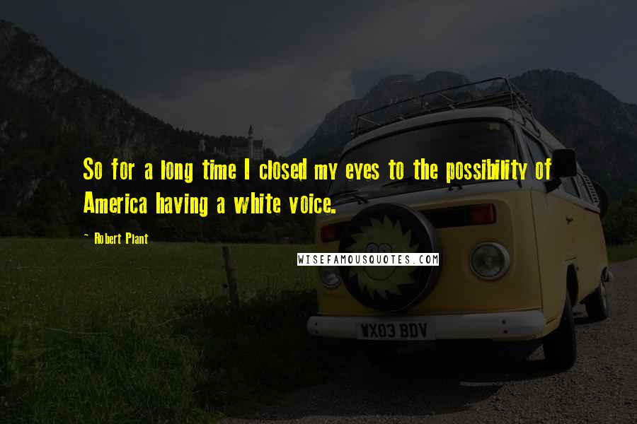 Robert Plant Quotes: So for a long time I closed my eyes to the possibility of America having a white voice.