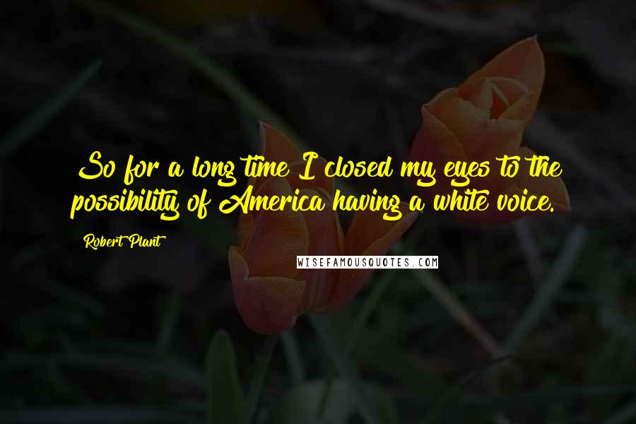 Robert Plant Quotes: So for a long time I closed my eyes to the possibility of America having a white voice.