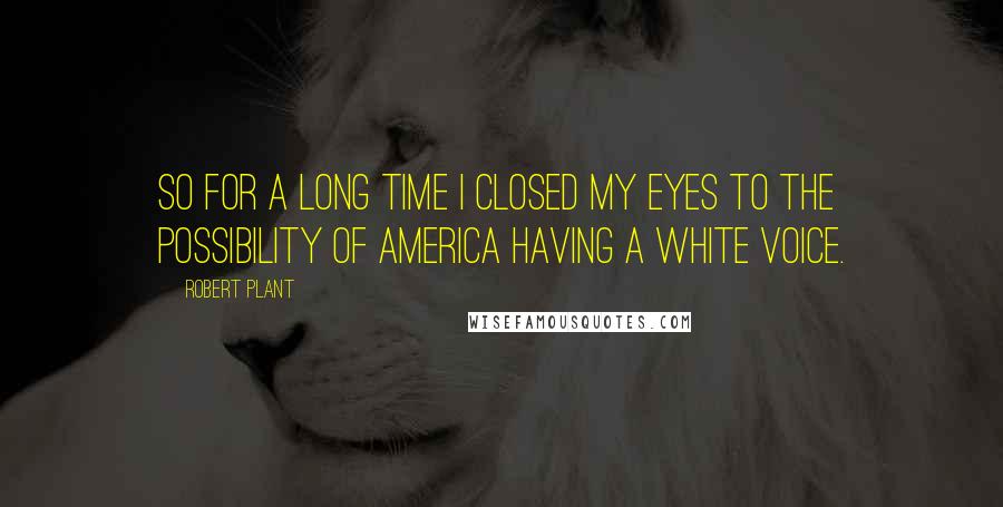 Robert Plant Quotes: So for a long time I closed my eyes to the possibility of America having a white voice.