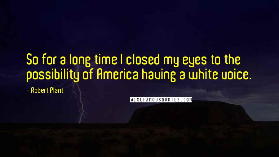 Robert Plant Quotes: So for a long time I closed my eyes to the possibility of America having a white voice.