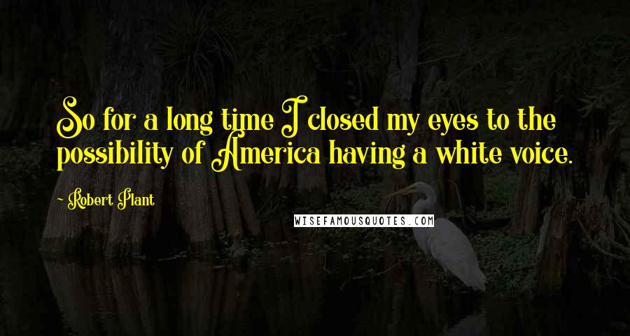 Robert Plant Quotes: So for a long time I closed my eyes to the possibility of America having a white voice.