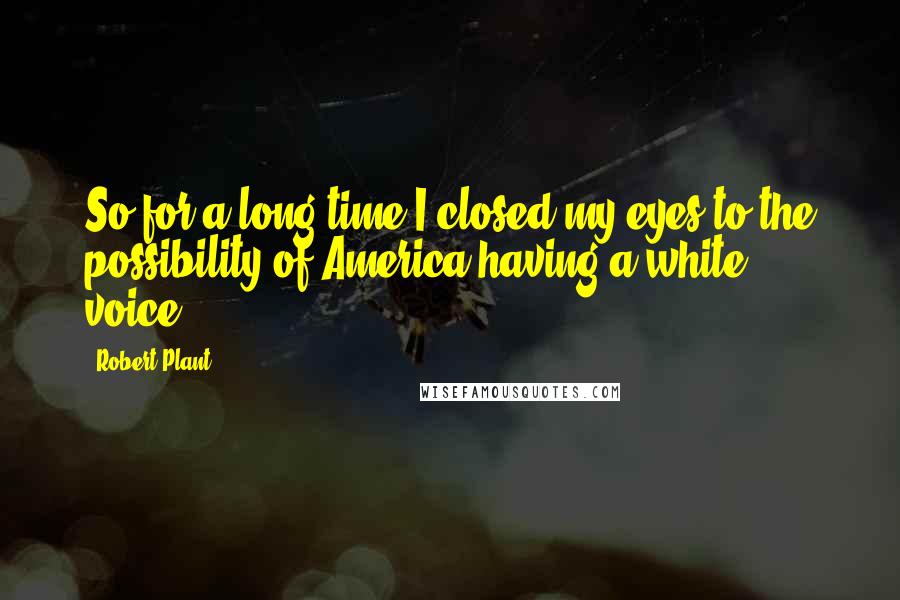 Robert Plant Quotes: So for a long time I closed my eyes to the possibility of America having a white voice.