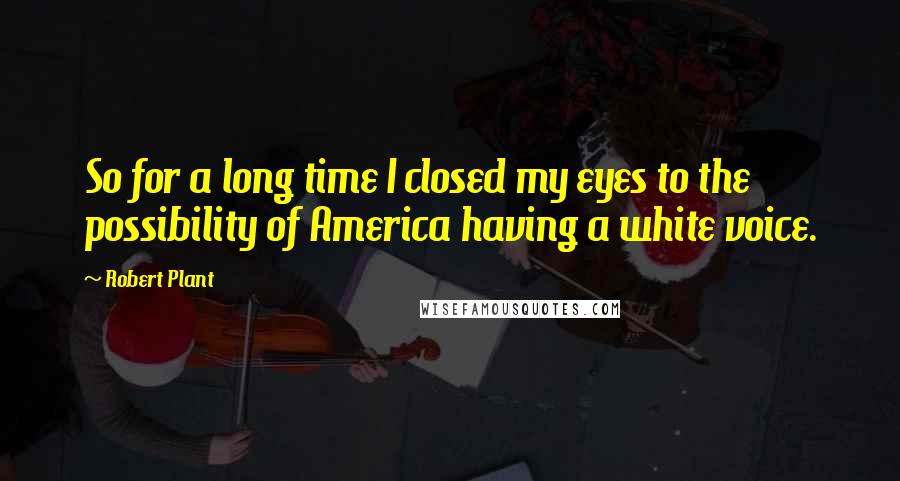 Robert Plant Quotes: So for a long time I closed my eyes to the possibility of America having a white voice.