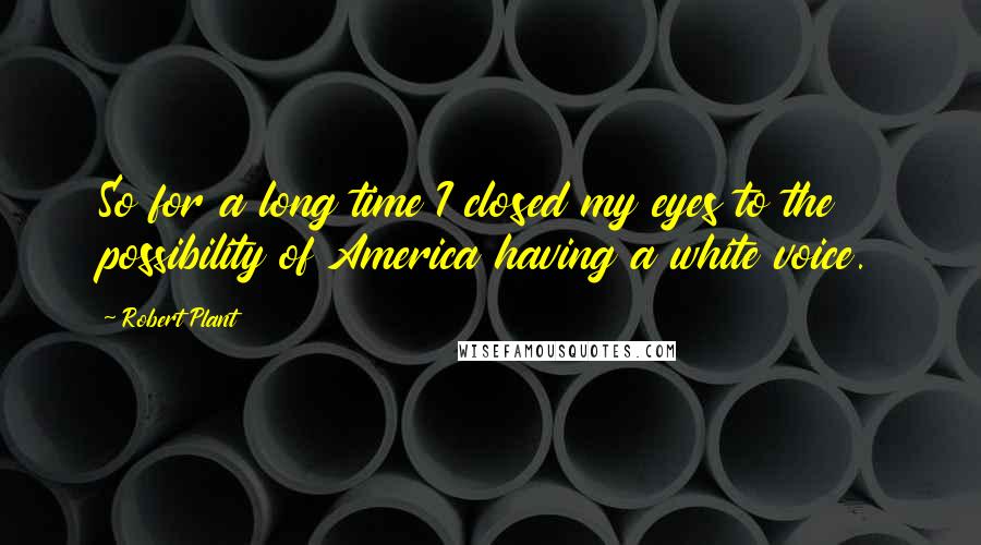 Robert Plant Quotes: So for a long time I closed my eyes to the possibility of America having a white voice.