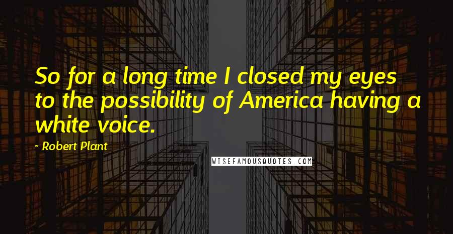 Robert Plant Quotes: So for a long time I closed my eyes to the possibility of America having a white voice.