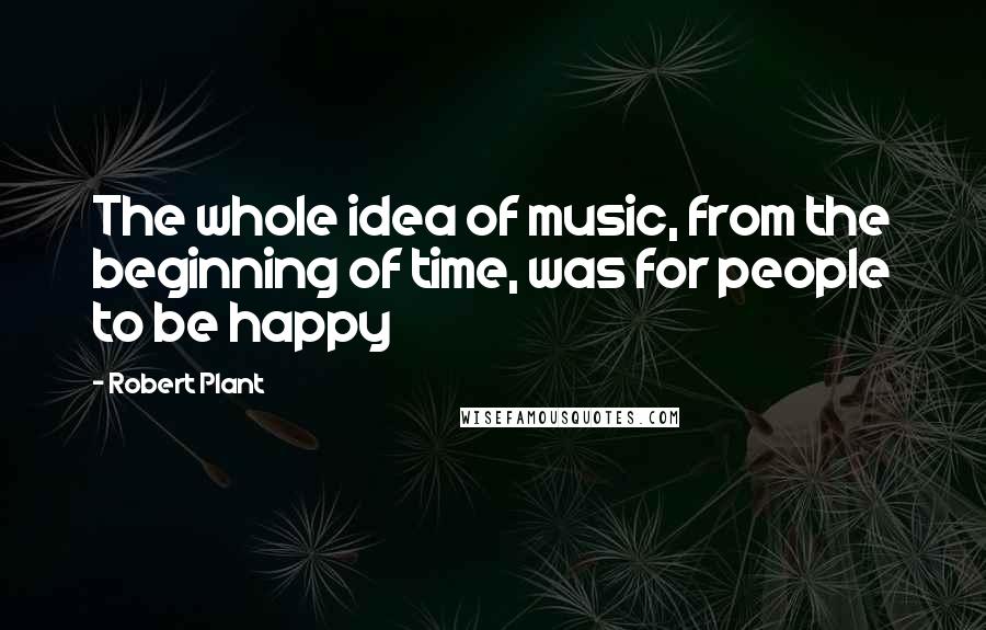 Robert Plant Quotes: The whole idea of music, from the beginning of time, was for people to be happy