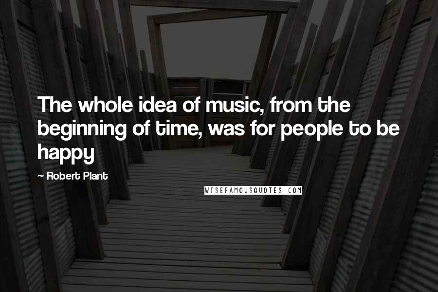 Robert Plant Quotes: The whole idea of music, from the beginning of time, was for people to be happy