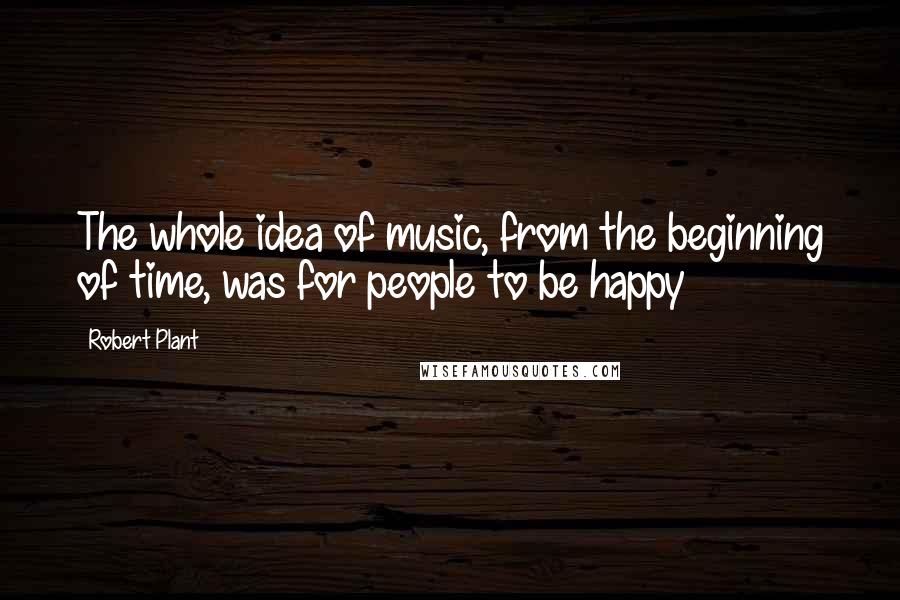 Robert Plant Quotes: The whole idea of music, from the beginning of time, was for people to be happy